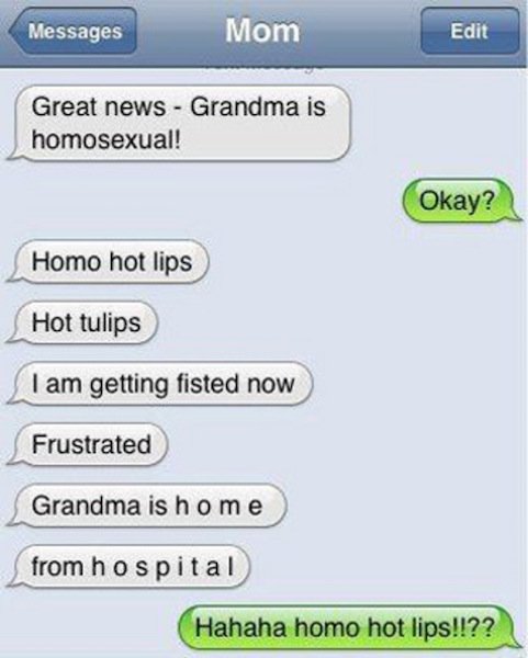 funny autocorrect fails - Messages Mom Edit Great news Grandma is homosexual! Okay? Homo hot lips Hot tulips I am getting fisted now Frustrated Grandma is home from hospital Hahaha homo hot lips!!??