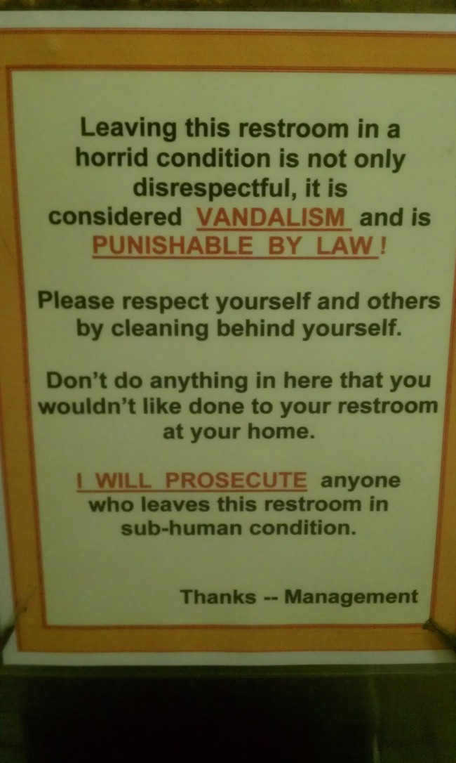 public washroom signs - Leaving this restroom in a horrid condition is not only disrespectful, it is considered Vandalism and is Punishable By Law! Please respect yourself and others by cleaning behind yourself. Don't do anything in here that you wouldn't