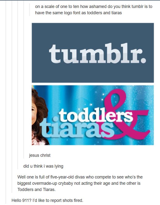 tumblr - toddlers and tiaras font - on a scale of one to ten how ashamed do you think tumblr is to have the same logo font as toddlers and tiaras tumblr. toddlers Juaras jesus christ did u think i was lying Well one is full of fiveyearold divas who compet