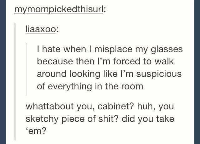 tumblr - document - mymompickedthisurl liaaxoo Thate when I misplace my glasses because then I'm forced to walk around looking I'm suspicious of everything in the room whattabout you, cabinet? huh, you sketchy piece of shit? did you take fem?