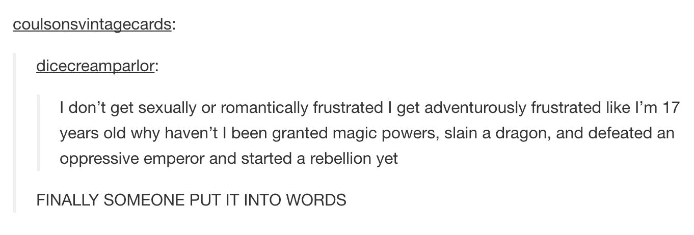 tumblr - finally someone put it into words - coulsonsvintagecards dicecreamparlor I don't get sexually or romantically frustrated I get adventurously frustrated I'm 17 years old why haven't I been granted magic powers, slain a dragon, and defeated an oppr
