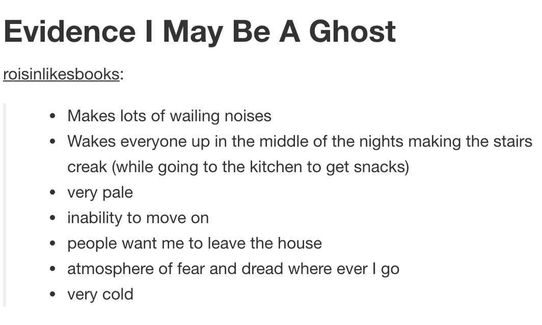 tumblr - deep posts - Evidence I May Be A Ghost roisinbooks Makes lots of wailing noises Wakes everyone up in the middle of the nights making the stairs creak while going to the kitchen to get snacks very pale inability to move on people want me to leave 