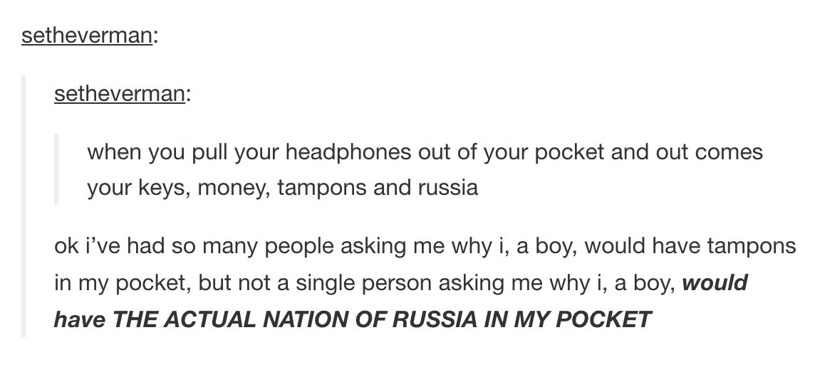 tumblr - angle - setheverman setheverman when you pull your headphones out of your pocket and out comes your keys, money, tampons and russia ok i've had so many people asking me why i, a boy, would have tampons in my pocket, but not a single person asking
