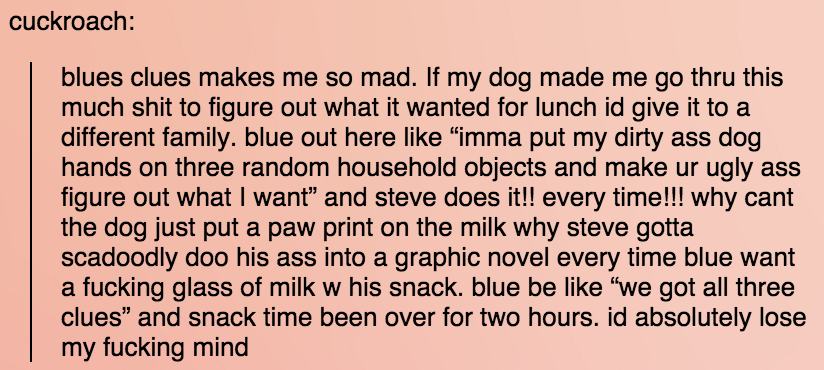 tumblr - handwriting - cuckroach blues clues makes me so mad. If my dog made me go thru this much shit to figure out what it wanted for lunch id give it to a different family. blue out here "imma put my dirty ass dog hands on three random household object