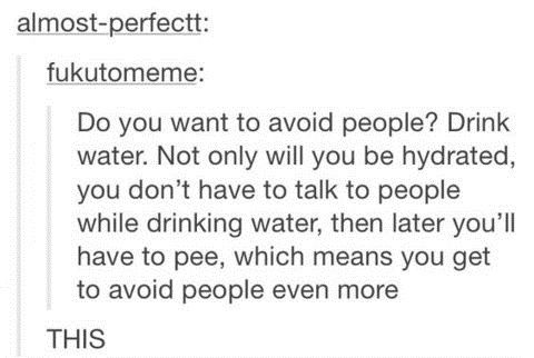 drink water - almostperfectt fukutomeme Do you want to avoid people? Drink water. Not only will you be hydrated, you don't have to talk to people while drinking water, then later you'll have to pee, which means you get to avoid people even more This