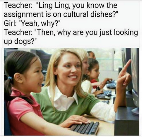 computer teacher - Teacher "Ling Ling, you know the assignment is on cultural dishes?" Girl "Yeah, why?" Teacher "Then, why are you just looking up dogs?"