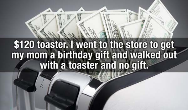 angle - Gra $120 toaster. I went to the store to get my mom a birthday gift and walked out with a toaster and no gift.