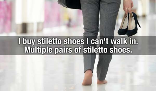 I buy stiletto shoes I can't walk in. Multiple pairs of stiletto shoes.