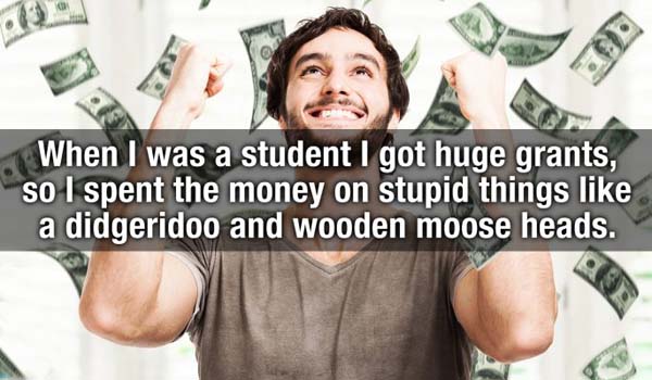 When I was a student I got huge grants, so I spent the money on stupid things a didgeridoo and wooden moose heads.