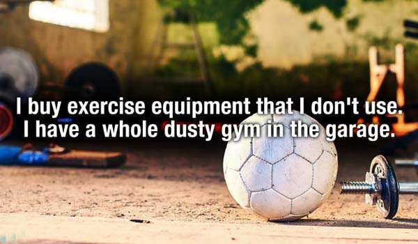 ball - I buy exercise equipment that I don't use. I have a whole dusty gym in the garage.