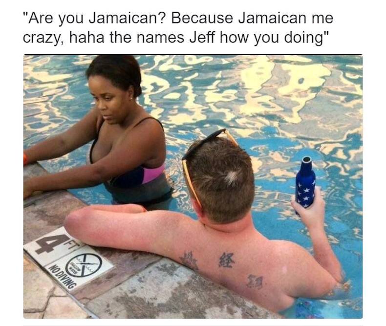 my name is tim by the way - "Are you Jamaican? Because Jamaican me crazy, haha the names Jeff how you doing" No Diving