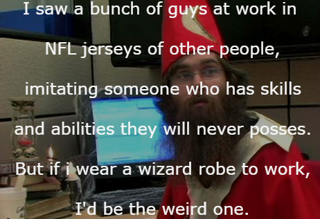decide to close facebook tomorrow - I saw a bunch of guys at work in Nfl jerseys of other people, imitating someone who has skills and abilities they will never posses. But if i wear a wizard robe to work, I'd be the weird one.