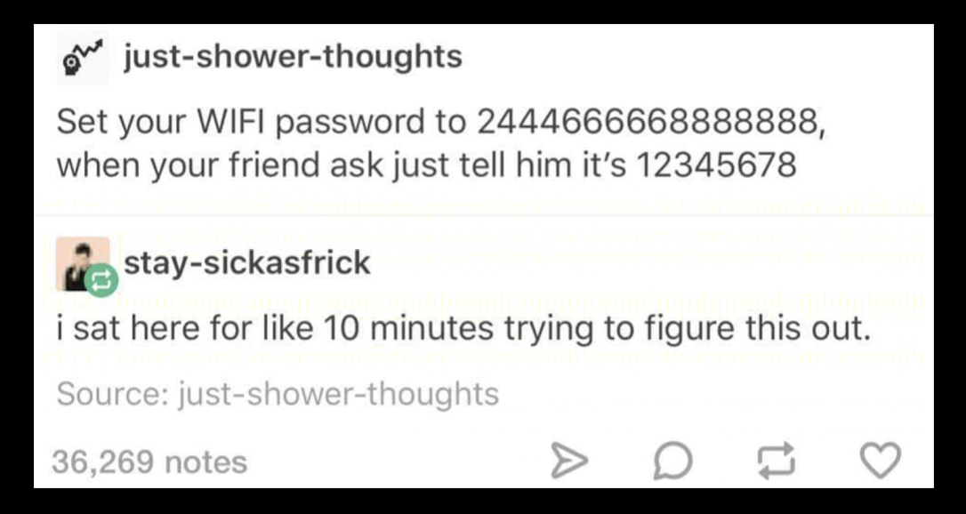 random number - We justshowerthoughts Set your Wifi password to 2444666668888888, when your friend ask just tell him it's 12345678 i staysickasfrick i sat here for 10 minutes trying to figure this out. Source justshowerthoughts 36,269 notes