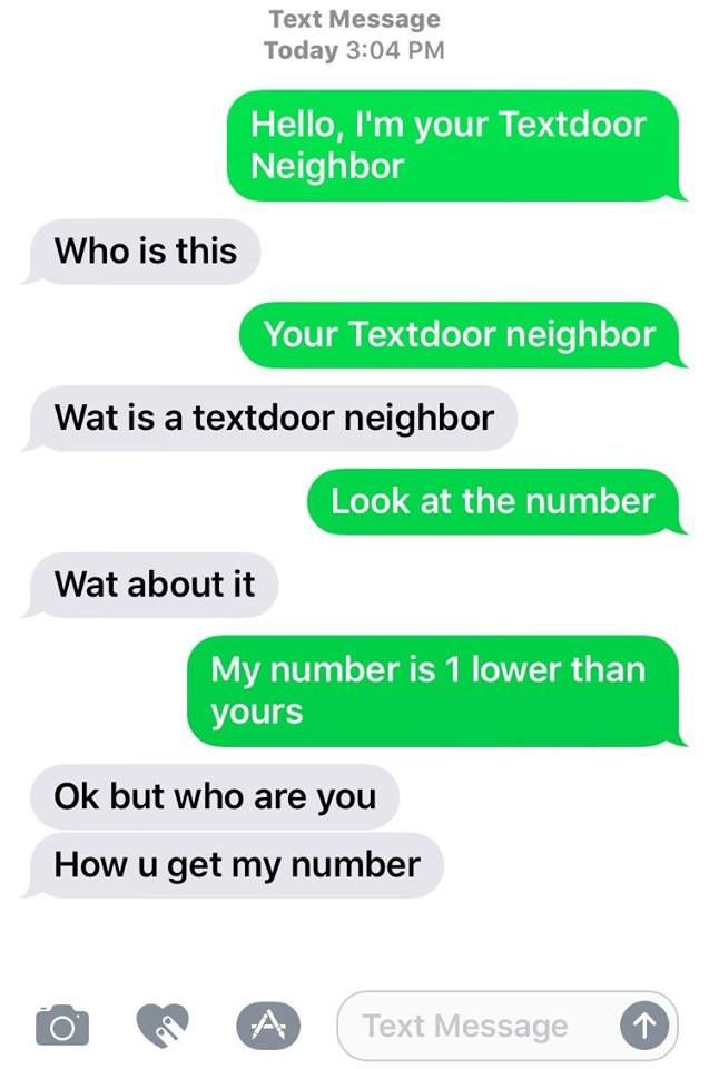 textdoor neighbor - Text Message Today Hello, I'm your Textdoor Neighbor Who is this Your Textdoor neighbor Wat is a textdoor neighbor Look at the number Wat about it My number is 1 lower than yours Ok but who are you How u get my number O A Text Message