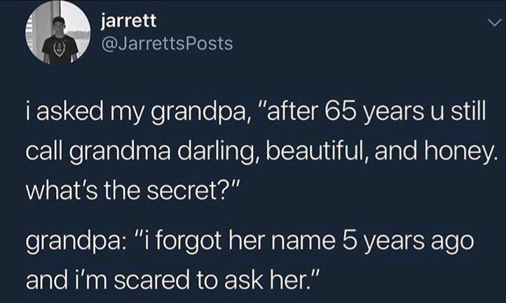 sky - jarrett i asked my grandpa, "after 65 years u still call grandma darling, beautiful, and honey. what's the secret?" grandpa "i forgot her name 5 years ago and i'm scared to ask her."
