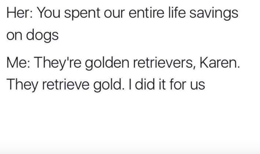 number - Her You spent our entire life savings on dogs Me They're golden retrievers, Karen. They retrieve gold. I did it for us