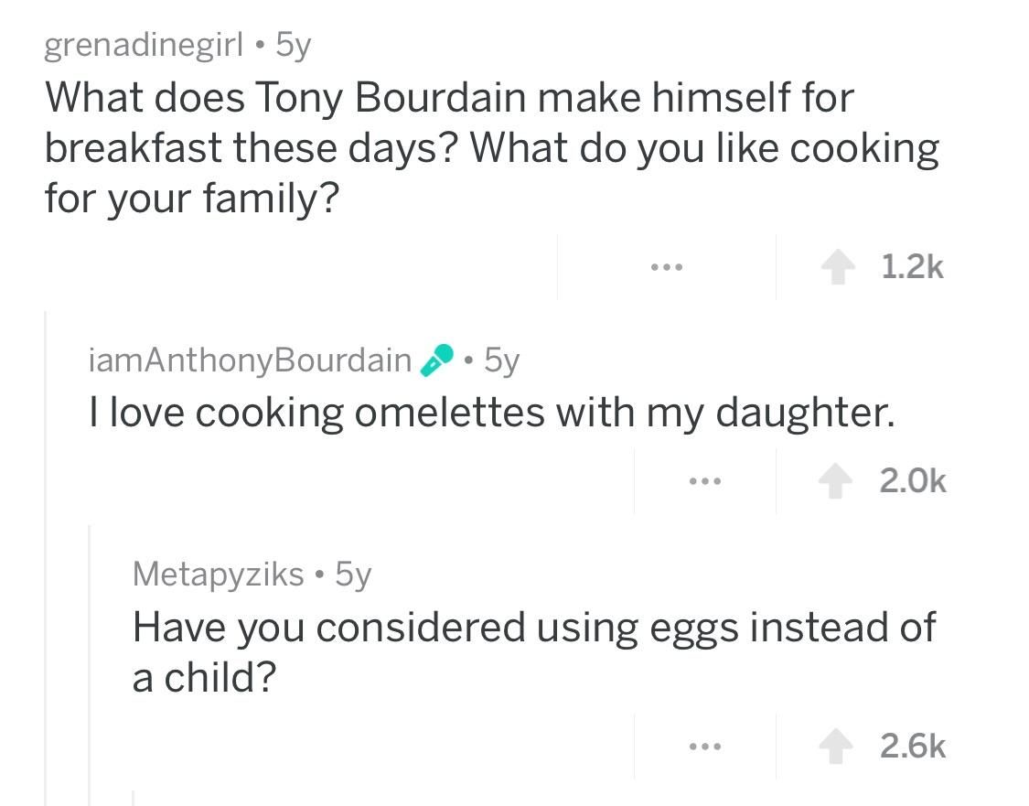 angle - grenadinegirl 5y What does Tony Bourdain make himself for breakfast these days? What do you cooking for your family? iamAnthony Bourdain 2.5y I love cooking omelettes with my daughter. ... 1 2.Ok Metapyziks 5y Have you considered using eggs instea