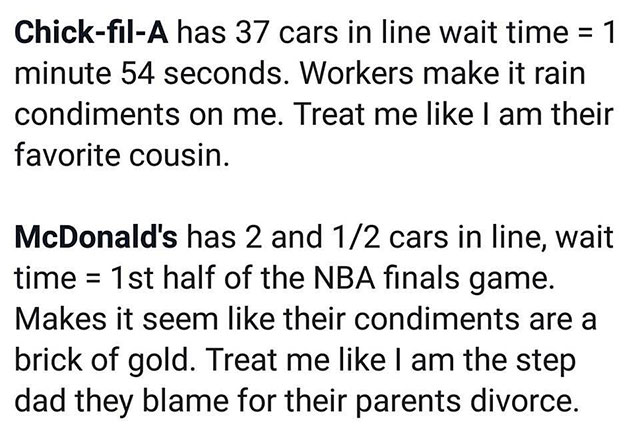 chick fil a mcdonalds meme - ChickfilA has 37 cars in line wait time 1 minute 54 seconds. Workers make it rain condiments on me. Treat me I am their favorite cousin. McDonald's has 2 and 12 cars in line, wait time 1st half of the Nba finals game. Makes it