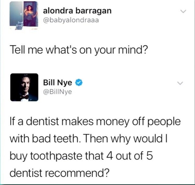 bill nye dentist - alondra barragan Tell me what's on your mind? Bill Nye If a dentist makes money off people with bad teeth. Then why would | buy toothpaste that 4 out of 5 dentist recommend?