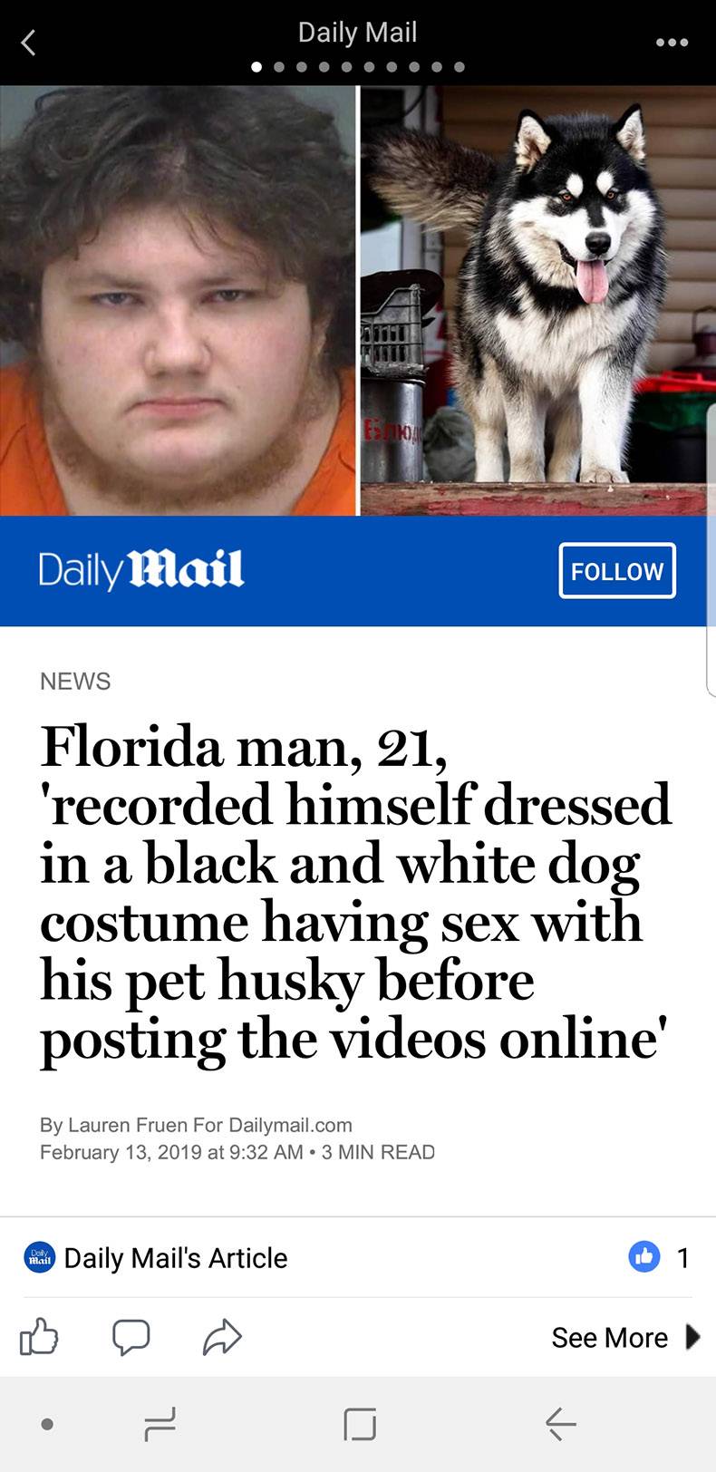 florida man feb 13 - Daily Mail Daily Mail News Florida man, 21, 'recorded himself dressed in a black and white dog costume having sex with his pet husky before posting the videos online By Lauren Fruen For Dailymail.com at 3 Min Read Daily Mail's Article