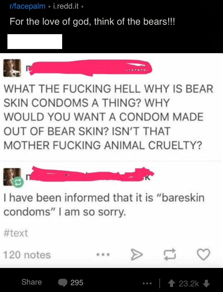 Amusing Pictures - screenshot - rfacepalm i.redd.it For the love of god, think of the bears!!! What The Fucking Hell Why Is Bear Skin Condoms A Thing? Why Would You Want A Condom Made Out Of Bear Skin? Isn'T That Mother Fucking Animal Cruelty? Thave been