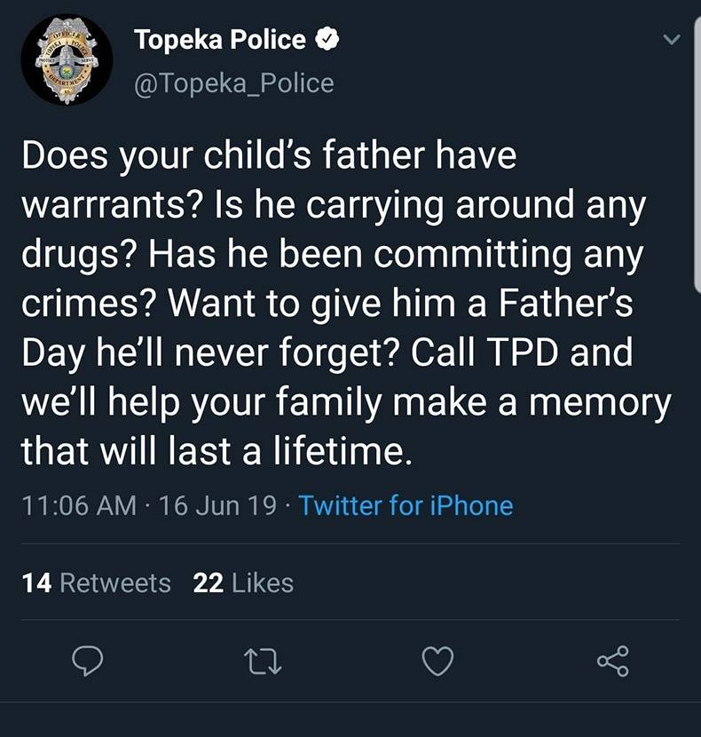 being 22 - Topeka Police Does your child's father have warrrants? Is he carrying around any drugs? Has he been committing any crimes? Want to give him a Father's Day he'll never forget? Call Tpd and we'll help your family make a memory that will last a li