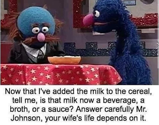 dark sesame street memes - O Now that I've added the milk to the cereal, tell me, is that milk now a beverage, a broth, or a sauce? Answer carefully Mr. Johnson, your wife's life depends on it.