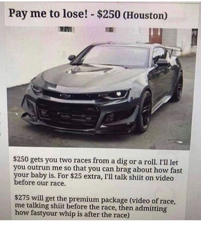 Ford Mustang - Pay me to lose! $250 Houston $250 gets you two races from a dig or a roll. I'll let you outrun me so that you can brag about how fast your baby is. For $25 extra, I'll talk shiit on video before our race. $275 will get the premium package v