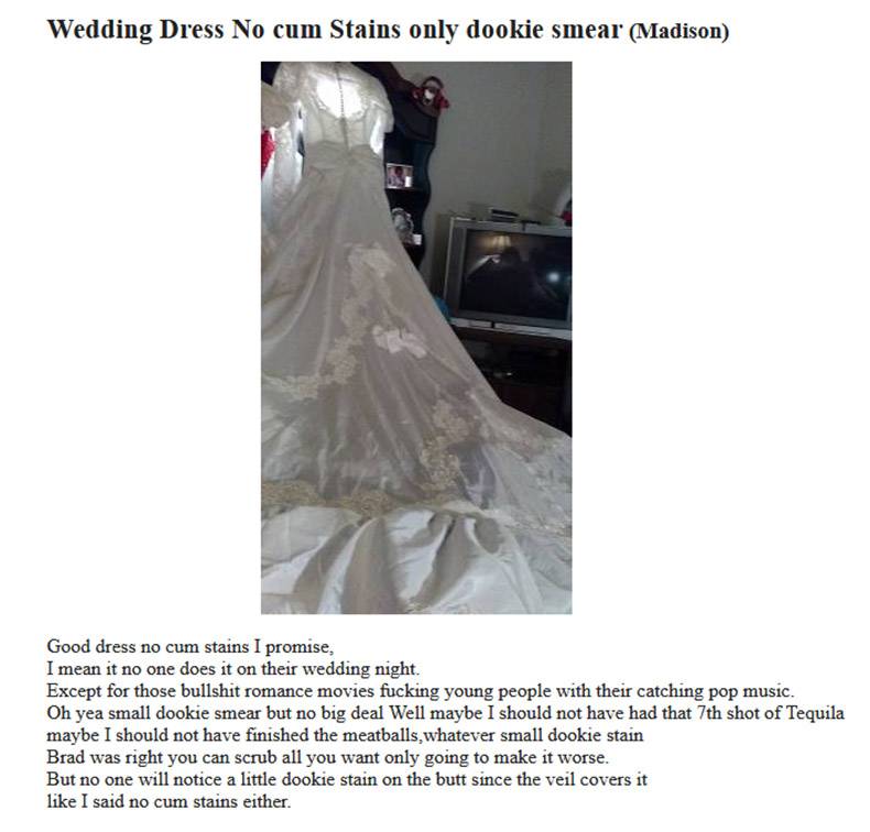 shoulder - Wedding Dress No cum Stains only dookie smear Madison Good dress no cum stains I promise, I mean it no one does it on their wedding night. Except for those bullshit romance movies fucking young people with their catching pop music. Oh yea small