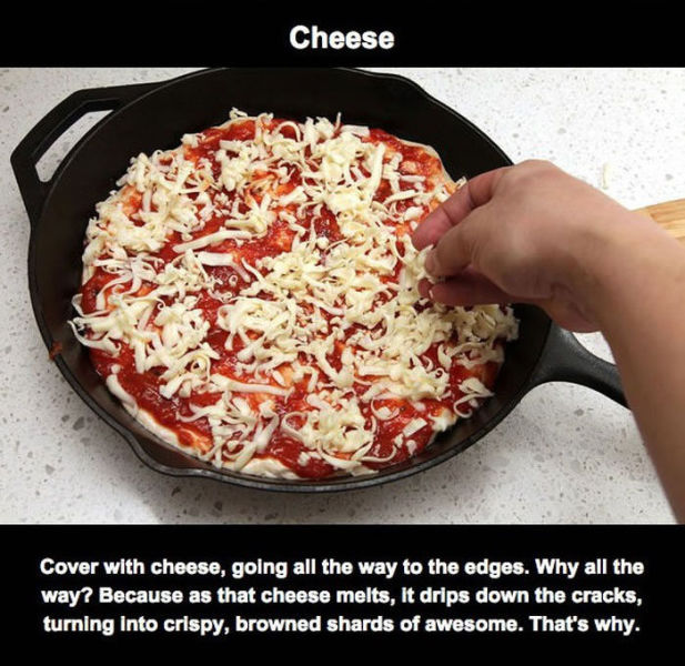 Pizza - Cheese Cover with cheese, going all the way to the edges. Why all the way? Because as that cheese melts, it drips down the cracks, turning into crispy, browned shards of awesome. That's why.