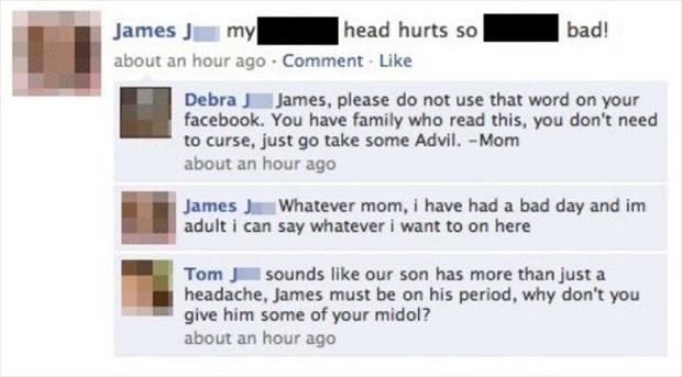 awesome facebook status - bad! James J my head hurts so about an hour ago Comment. Debra J James, please do not use that word on your facebook. You have family who read this, you don't need to curse, just go take some Advil. Mom about an hour ago James Wh