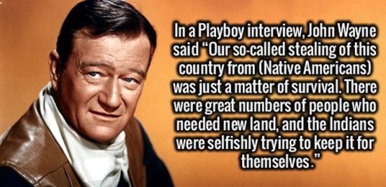 Brain - In a Playboy interview, John Wayne said "Our socalled stealing of this country from Native Americans was just a matter of survival. There were great numbers of people who needed new land, and the Indians were selfishly trying to keep it for themse