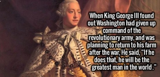 fun facts about king george - When King George Iii found out Washington had given up command of the revolutionary army, and was planning to return to his farm after the war, He said, "If he does that, he will be the greatest man in the world."