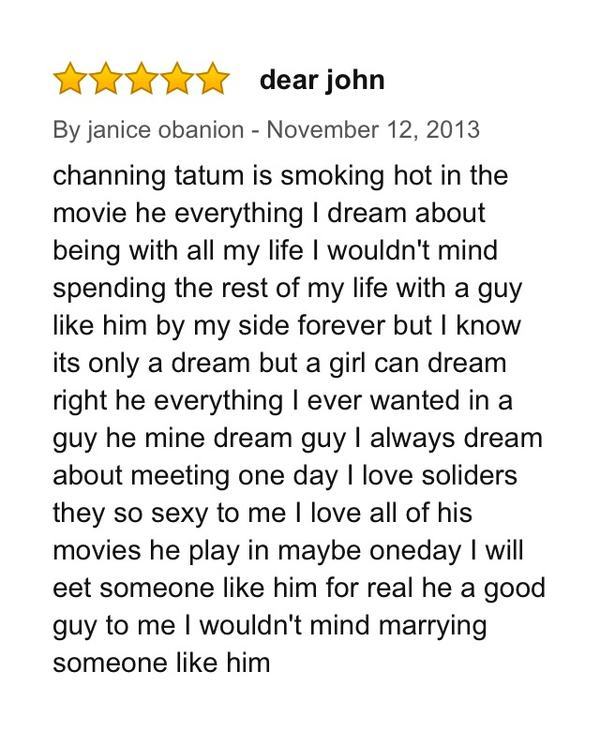 amazon reviews - amazon movie reviews funny - dear john By janice obanion channing tatum is smoking hot in the movie he everything I dream about being with all my life I wouldn't mind spending the rest of my life with a guy him by my side forever but I kn