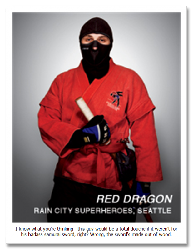 Red Dragon

Red Dragon is another RLSH who was also a member of the Rain City Superhero Movement. His main weapon is a bokken, which is basically a piece of wood shaped like a sword. He has a background in military training. He has stopped several crimes, including chasing a sex offender and cornering him until the arrival of the police. His identity is currently unknown and so is his history.

Red Dragon has also taken to reddit to answer a few questions about himself, the Rain City Superhero Movement and even the RLSH.