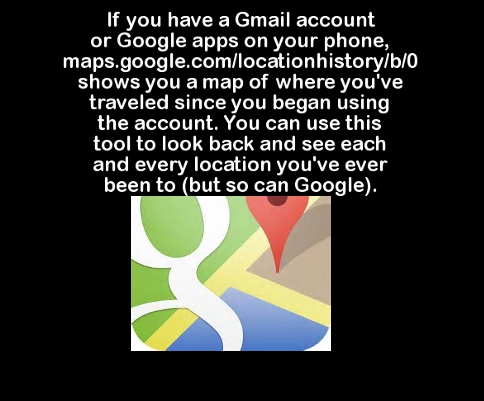 google maps - If you have a Gmail account or Google apps on your phone, maps.google.comlocationhistoryb0 shows you a map of where you've traveled since you began using the account. You can use this tool to look back and see each and every location you've 