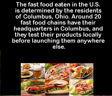 different types of food items - The fast food eaten in the U.S. is determined by the residents of Columbus, Ohio. Around 20 fast food chains have their 'headquarters in Columbus, and they test their products locally before launching them anywhere else.