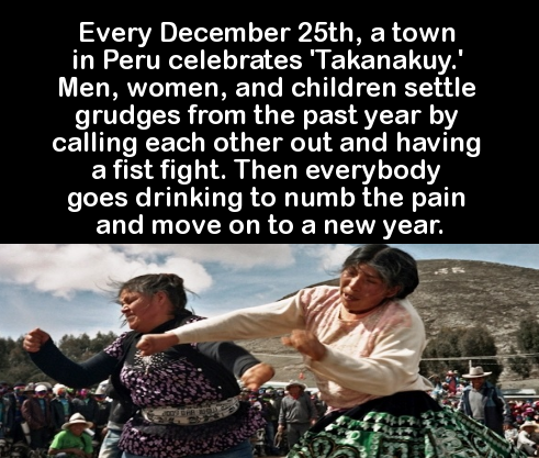 meet someone you two get - Every December 25th, a town in Peru celebrates 'Takanakuy.' Men, women, and children settle grudges from the past year by calling each other out and having a fist fight. Then everybody goes drinking to numb the pain and move on 