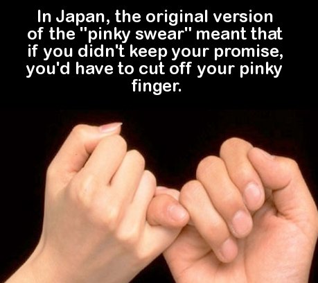 trivia about facts - In Japan, the original version of the "pinky swear" meant that if you didn't keep your promise, you'd have to cut off your pinky finger.