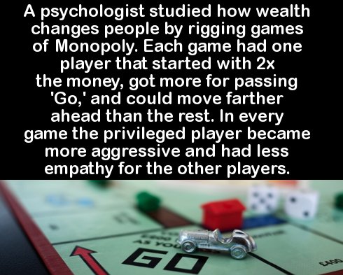 gambling - A psychologist studied how wealth changes people by rigging games of Monopoly. Each game had one player that started with 2x the money, got more for passing 'Go,' and could move farther ahead than the rest. In every game the privileged player b