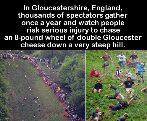 grass - In Gloucestershire, England, thousands of spectators gather once a year and watch people risk serious injury to chase an 8pound wheel of double Gloucester cheese down a very steep hill. 6