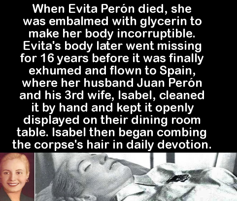 human behavior - When Evita Pern died, she was embalmed with glycerin to make her body incorruptible. Evita's body later went missing for 16 years before it was finally exhumed and flown to Spain, where her husband Juan Pern and his 3rd wife, Isabel, clea