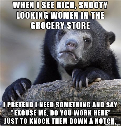 no one gets your joke - When I See Rich, Snooty Looking Women In The Grocery Store I Pretend I Need Something And Say "Excuse Me. Do You Work Here Just To Knock Them Down A Notch