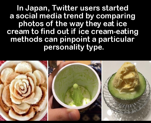 dish - In Japan, Twitter users started a social media trend by comparing photos of the way they eat ice cream to find out if ice creameating methods can pinpoint a particular personality type.