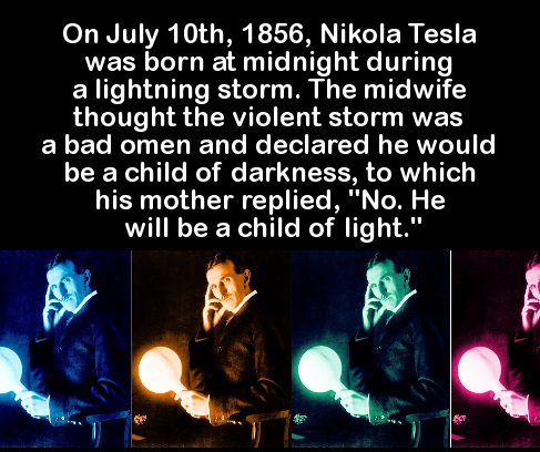 darkness - On July 10th, 1856, Nikola Tesla was born at midnight during a lightning storm. The midwife thought the violent storm was a bad omen and declared he would be a child of darkness, to which his mother replied, "No. He will be a child of light."