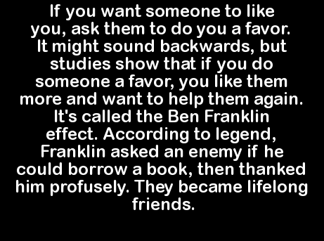 monochrome - 'If you want someone to you, ask them to do you a favor. It might sound backwards, but studies show that if you do someone a favor, you them more and want to help them again. 'It's called the Ben Franklin effect. According to legend, Franklin