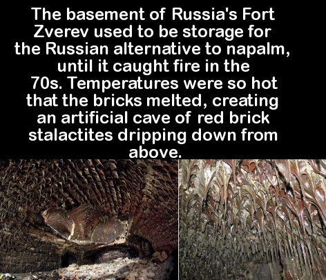 animal - The basement of Russia's Fort Zverev used to be storage for the Russian alternative to napalm, until it caught fire in the 70s. Temperatures were so hot that the bricks melted, creating an artificial cave of red brick stalactites dripping down fr