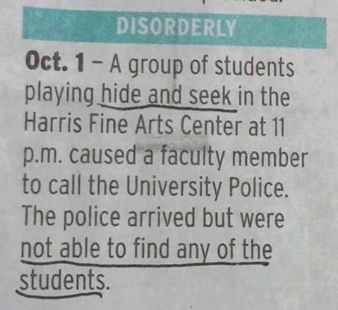 hide and seek police - Disorderly Oct. 1 A group of students playing hide and seek in the Harris Fine Arts Center at 11 p.m. caused a faculty member to call the University Police. The police arrived but were not able to find any of the students.