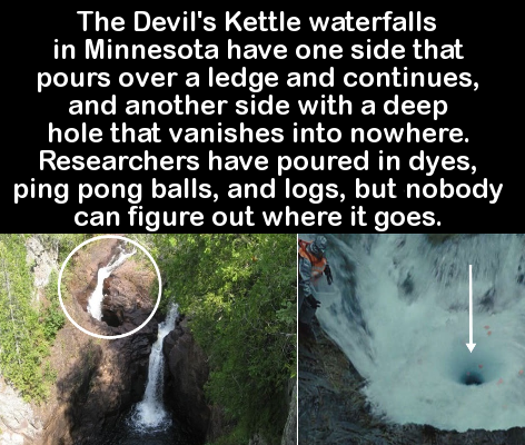 devil's kettle hole - The Devil's Kettle waterfalls in Minnesota have one side that pours over a ledge and continues, and another side with a deep hole that vanishes into nowhere. Researchers have poured in dyes, ping pong balls, and logs, but nobody can 