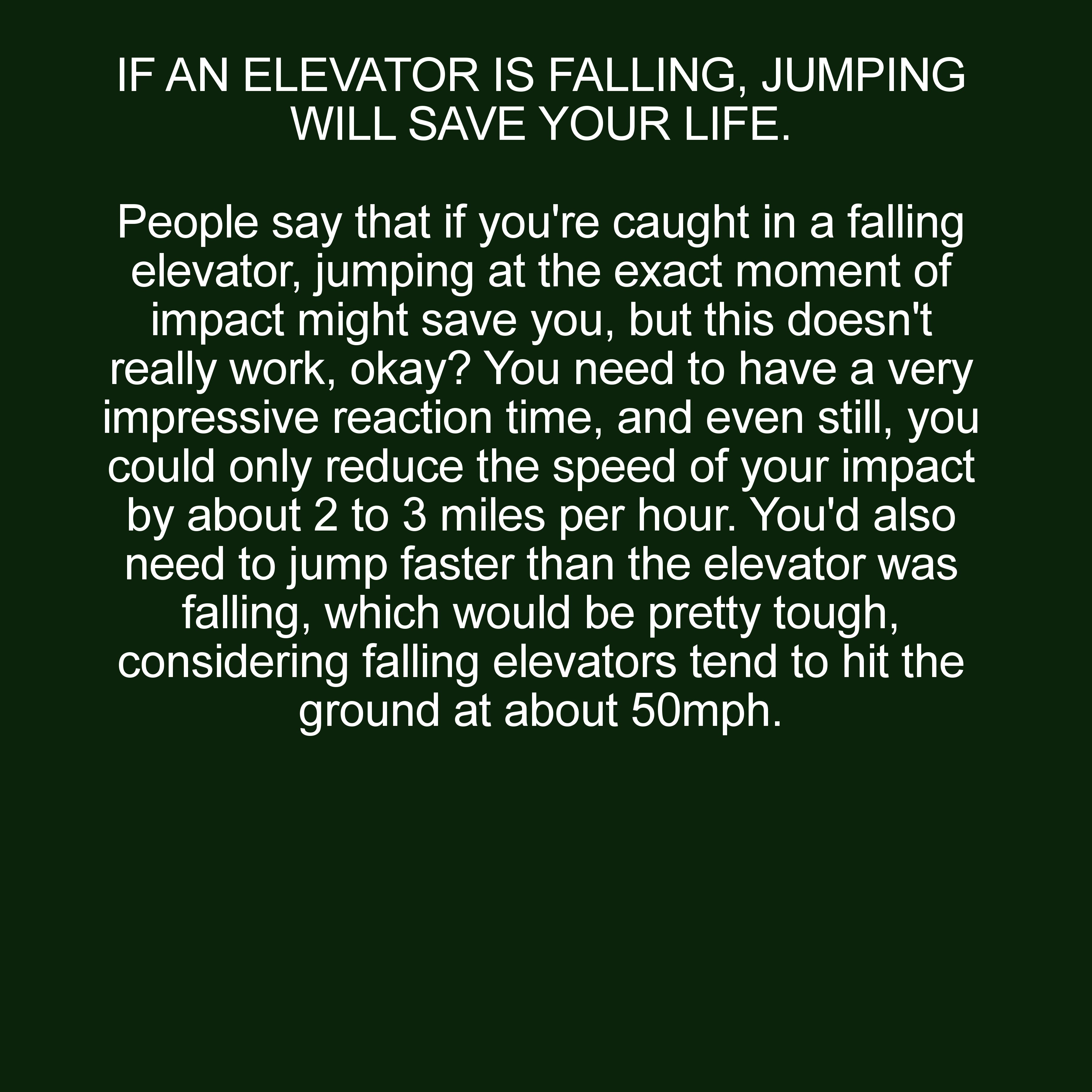 witze - If An Elevator Is Falling, Jumping Will Save Your Life. People say that if you're caught in a falling elevator, jumping at the exact moment of impact might save you, but this doesn't really work, okay? You need to have a very impressive reaction t